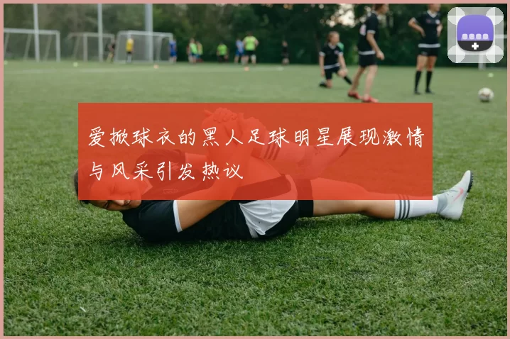 爱掀球衣的黑人足球明星展现激情与风采引发热议