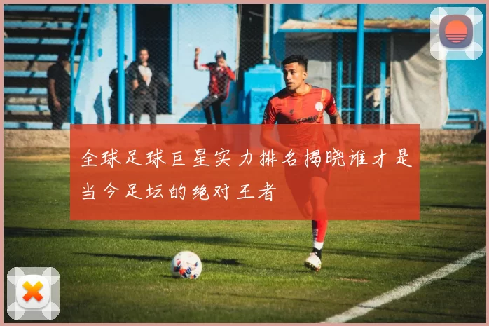 全球足球巨星实力排名揭晓谁才是当今足坛的绝对王者