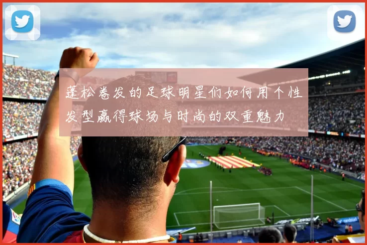 蓬松卷发的足球明星们如何用个性发型赢得球场与时尚的双重魅力