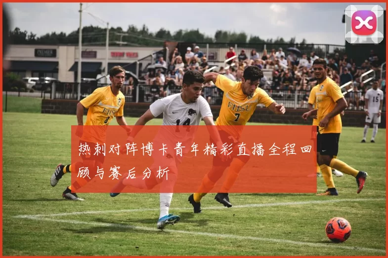 热刺对阵博卡青年精彩直播全程回顾与赛后分析