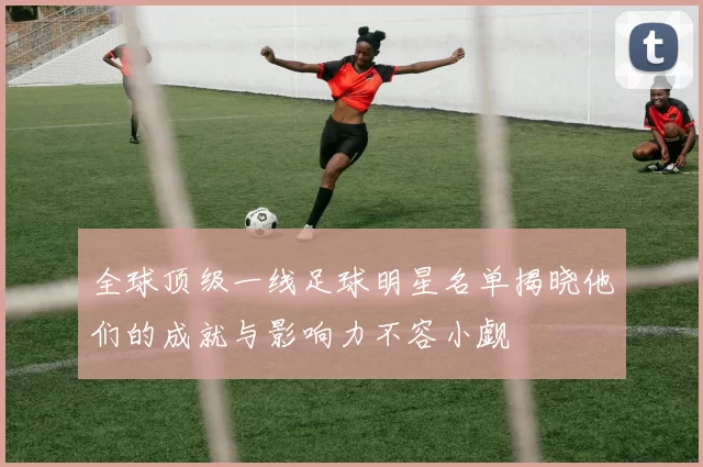 全球顶级一线足球明星名单揭晓他们的成就与影响力不容小觑