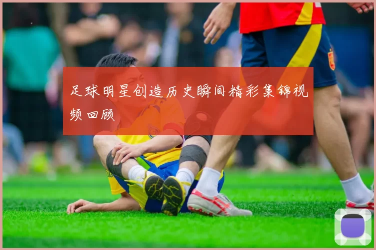 足球明星创造历史瞬间精彩集锦视频回顾