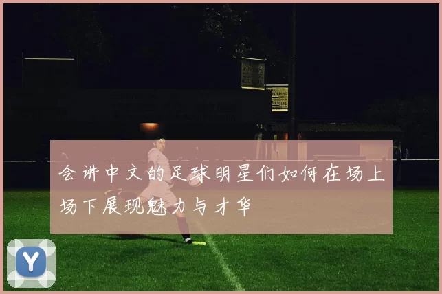 会讲中文的足球明星们如何在场上场下展现魅力与才华