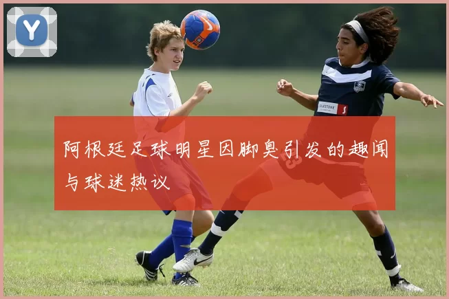 阿根廷足球明星因脚臭引发的趣闻与球迷热议