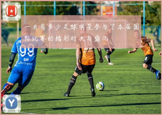 一共有多少足球明星参与了本届国际比赛的精彩对决与盛况