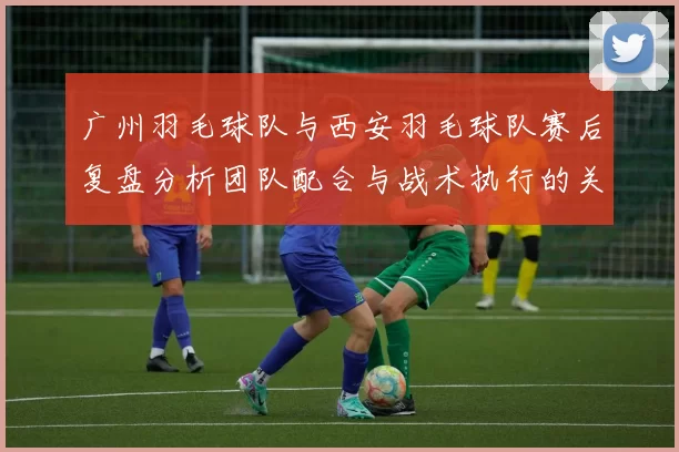 广州羽毛球队与西安羽毛球队赛后复盘分析团队配合与战术执行的关键因素