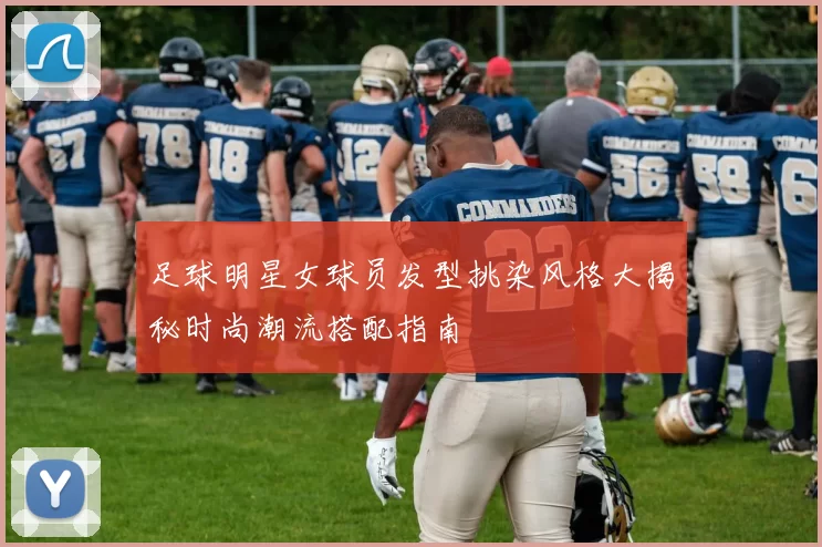 足球明星女球员发型挑染风格大揭秘时尚潮流搭配指南