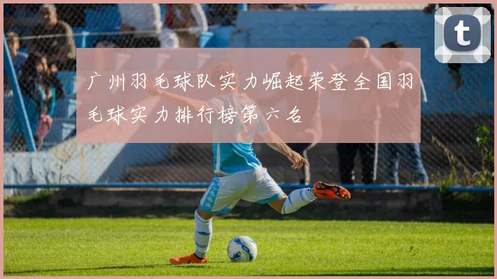 广州羽毛球队实力崛起荣登全国羽毛球实力排行榜第六名