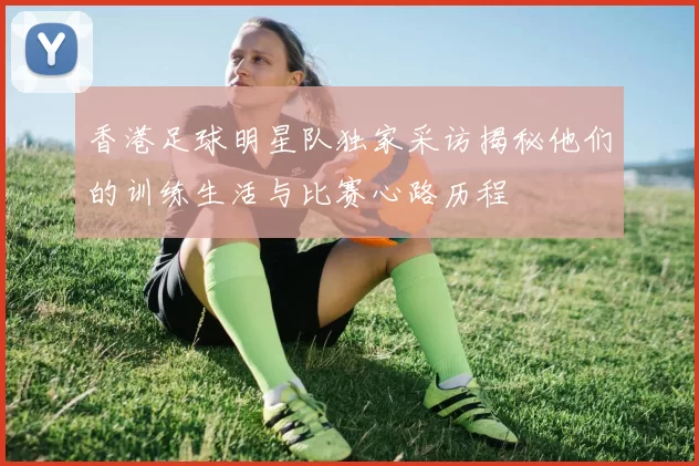香港足球明星队独家采访揭秘他们的训练生活与比赛心路历程