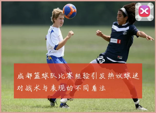 成都篮球队比赛经验引发热议球迷对战术与表现的不同看法