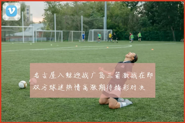 名古屋八鲸迎战广岛三箭激战在即双方球迷热情高涨期待精彩对决