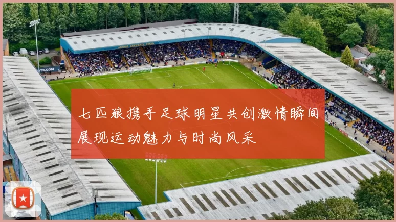 七匹狼携手足球明星共创激情瞬间展现运动魅力与时尚风采