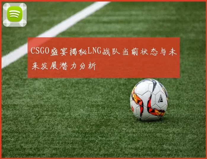 CSGO盛宴揭秘LNG战队当前状态与未来发展潜力分析