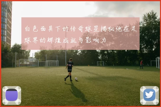 白色面具下的传奇球星揭秘他在足球界的辉煌成就与影响力
