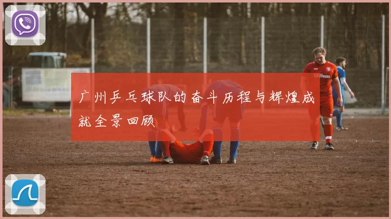 广州乒乓球队的奋斗历程与辉煌成就全景回顾