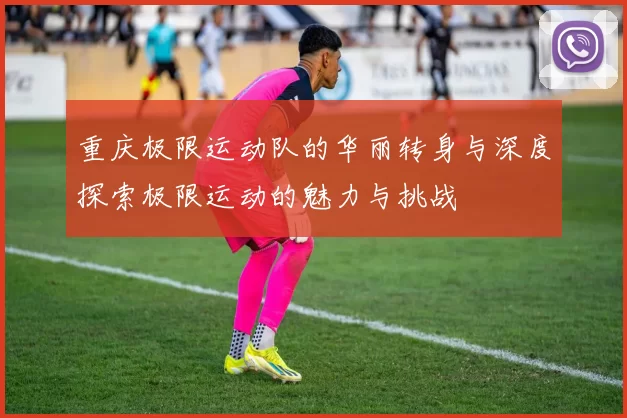 重庆极限运动队的华丽转身与深度探索极限运动的魅力与挑战