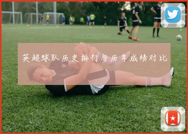 英超球队历史排行与历年成绩对比