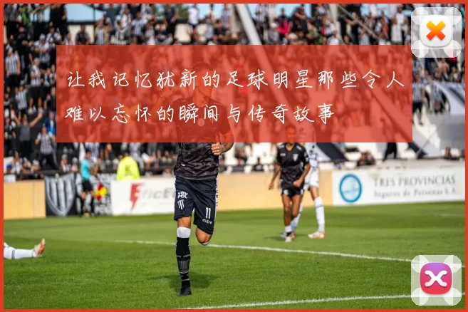 让我记忆犹新的足球明星那些令人难以忘怀的瞬间与传奇故事