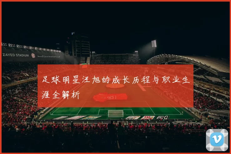 足球明星汪旭的成长历程与职业生涯全解析