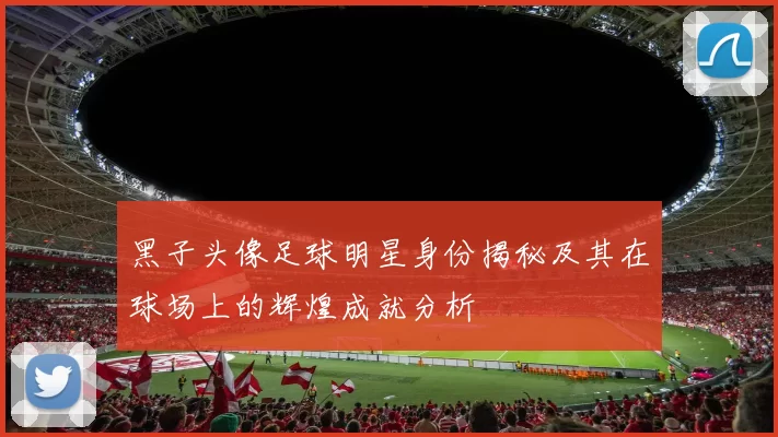 黑子头像足球明星身份揭秘及其在球场上的辉煌成就分析