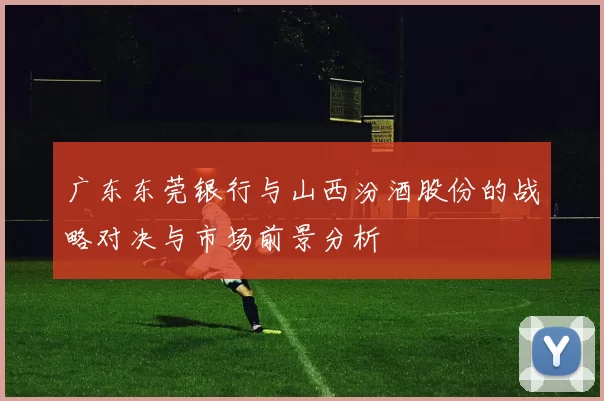 广东东莞银行与山西汾酒股份的战略对决与市场前景分析