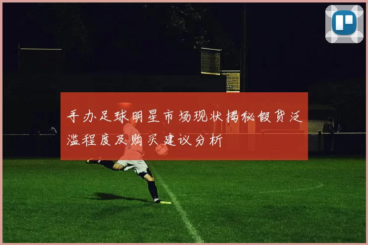 手办足球明星市场现状揭秘假货泛滥程度及购买建议分析