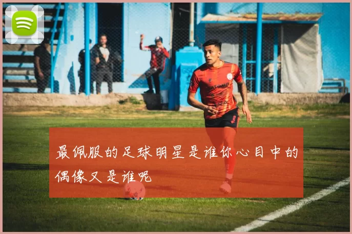 最佩服的足球明星是谁你心目中的偶像又是谁呢