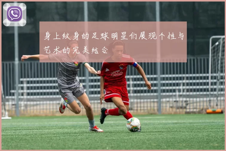 身上纹身的足球明星们展现个性与艺术的完美结合