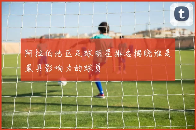阿拉伯地区足球明星排名揭晓谁是最具影响力的球员