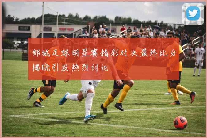 邹城足球明星赛精彩对决最终比分揭晓引发热烈讨论