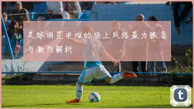 足球明星中谁的场上风格最为狠毒与激烈解析