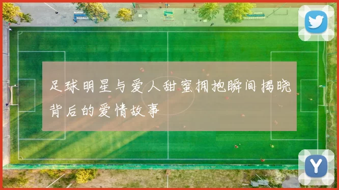 足球明星与爱人甜蜜拥抱瞬间揭晓背后的爱情故事