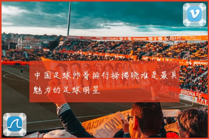 中国足球帅哥排行榜揭晓谁是最具魅力的足球明星