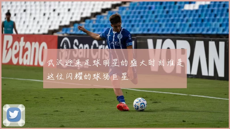 武汉迎来足球明星的盛大时刻谁是这位闪耀的球场巨星