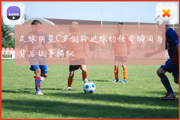 足球明星C罗倒钩进球的传奇瞬间与背后故事揭秘
