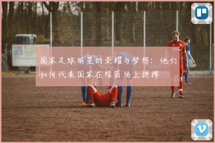 国家足球明星的荣耀与梦想：他们如何代表国家在绿茵场上拼搏