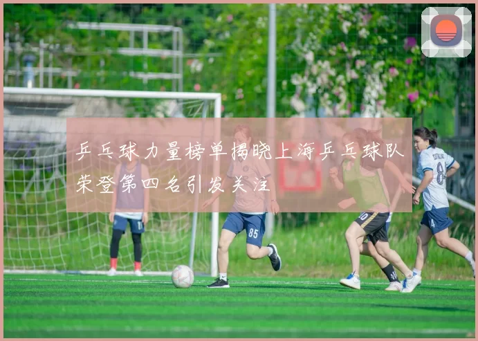 乒乓球力量榜单揭晓上海乒乓球队荣登第四名引发关注