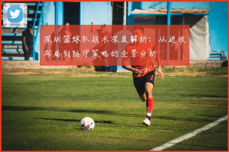 深圳篮球队战术深度解析：从进攻布局到防守策略的全景分析