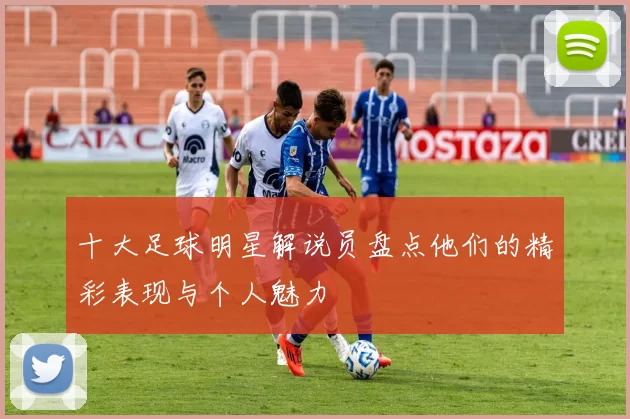 十大足球明星解说员盘点他们的精彩表现与个人魅力