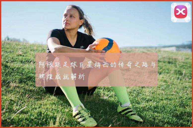 阿根廷足球巨星梅西的传奇之路与辉煌成就解析