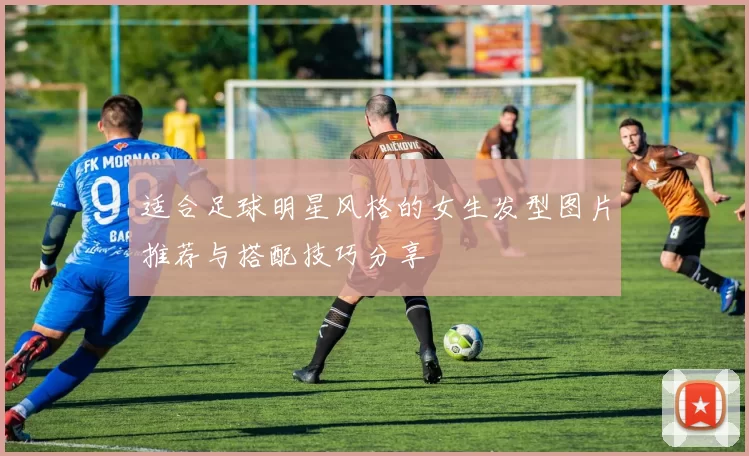 适合足球明星风格的女生发型图片推荐与搭配技巧分享