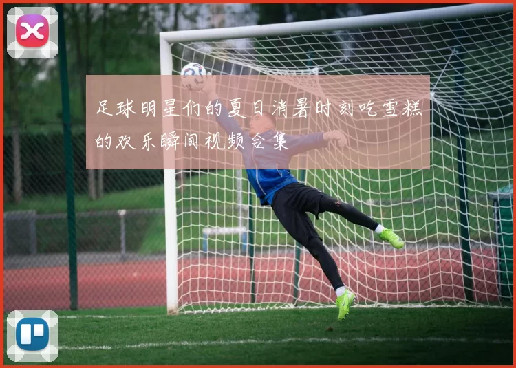 足球明星们的夏日消暑时刻吃雪糕的欢乐瞬间视频合集