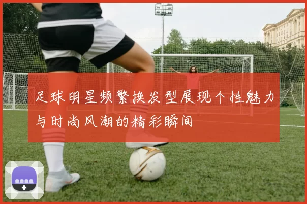 足球明星频繁换发型展现个性魅力与时尚风潮的精彩瞬间
