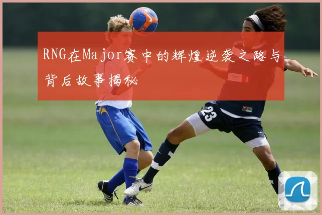 RNG在Major赛中的辉煌逆袭之路与背后故事揭秘