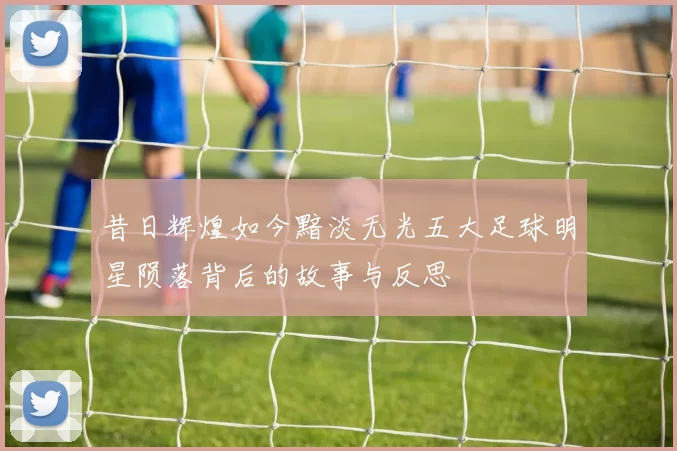 昔日辉煌如今黯淡无光五大足球明星陨落背后的故事与反思
