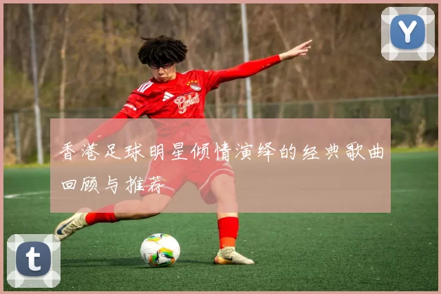 香港足球明星倾情演绎的经典歌曲回顾与推荐
