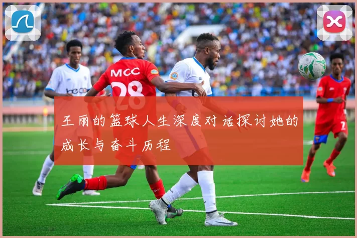 王丽的篮球人生深度对话探讨她的成长与奋斗历程
