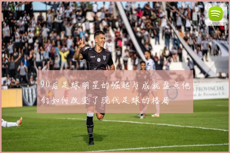 90后足球明星的崛起与成就盘点他们如何改变了现代足球的格局