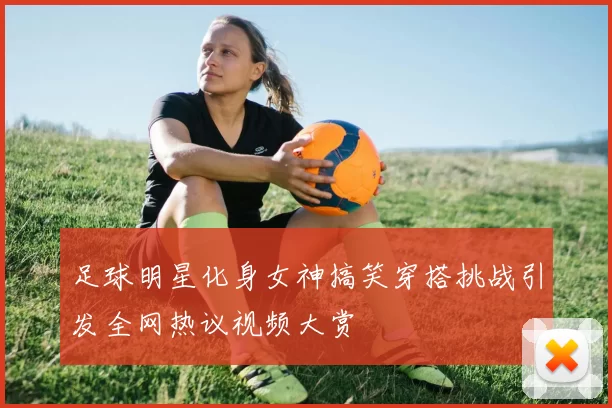 足球明星化身女神搞笑穿搭挑战引发全网热议视频大赏