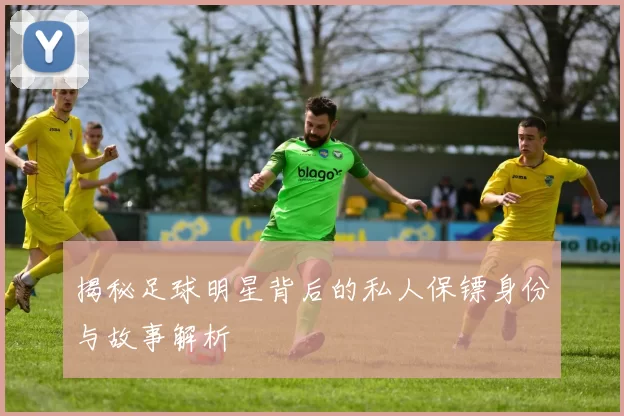 揭秘足球明星背后的私人保镖身份与故事解析